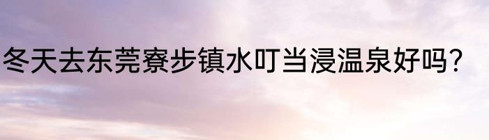 冬天去东莞寮步镇水叮当浸温泉好吗？