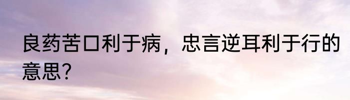 良药苦口利于病，忠言逆耳利于行的意思？