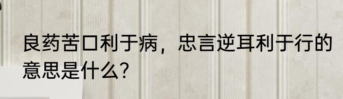 良药苦口利于病，忠言逆耳利于行的意思是什么？