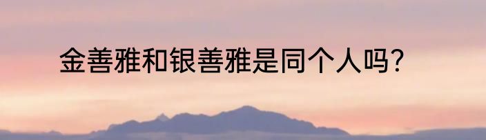 金善雅和银善雅是同个人吗？