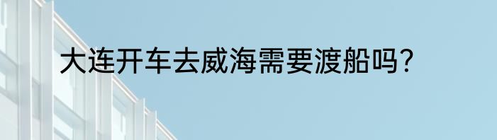 大连开车去威海需要渡船吗？