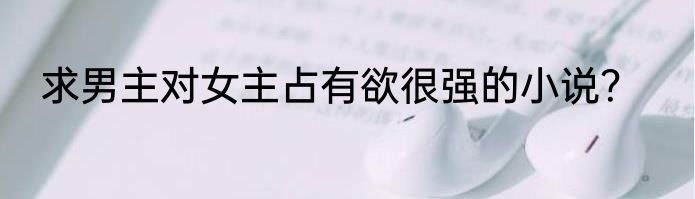 求男主对女主占有欲很强的小说？