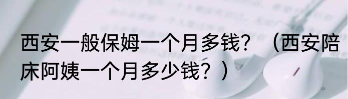 西安一般保姆一个月多钱？（西安陪床阿姨一个月多少钱？）