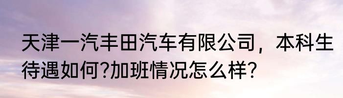 天津一汽丰田汽车有限公司，本科生待遇如何?加班情况怎么样？