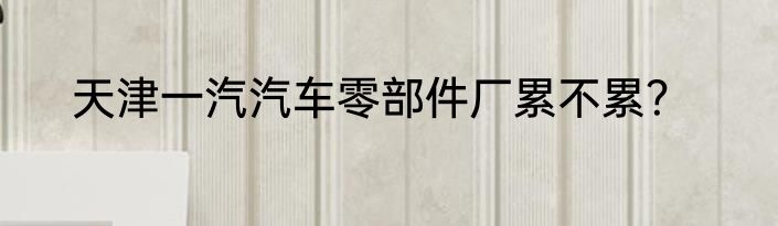 天津一汽汽车零部件厂累不累？