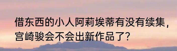 借东西的小人阿莉埃蒂有没有续集，宫崎骏会不会出新作品了？