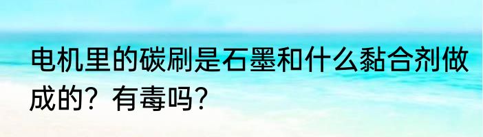 电机里的碳刷是石墨和什么黏合剂做成的？有毒吗？