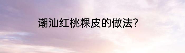 潮汕红桃粿皮的做法？