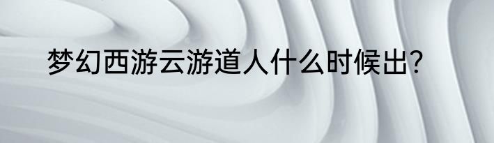 梦幻西游云游道人什么时候出？