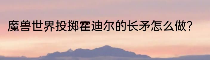 魔兽世界投掷霍迪尔的长矛怎么做？