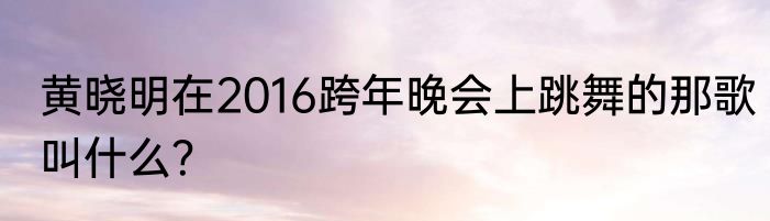 黄晓明在2016跨年晚会上跳舞的那歌叫什么？