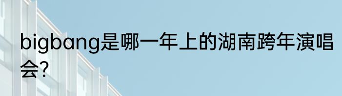 bigbang是哪一年上的湖南跨年演唱会？