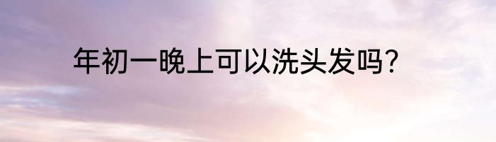 年初一晚上可以洗头发吗？