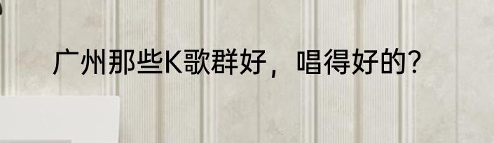 广州那些K歌群好，唱得好的？