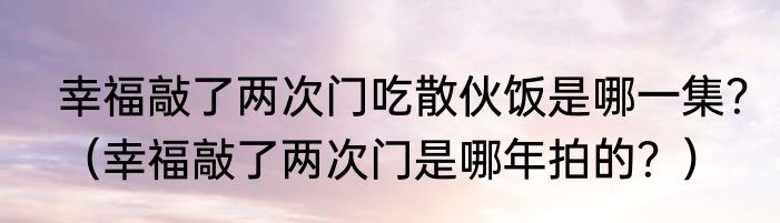 幸福敲了两次门吃散伙饭是哪一集？（幸福敲了两次门是哪年拍的？）