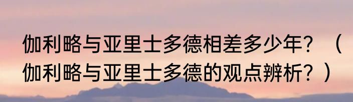 伽利略与亚里士多德相差多少年？（伽利略与亚里士多德的观点辨析？）
