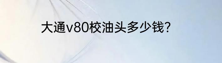 大通v80校油头多少钱？