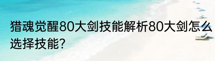 猎魂觉醒80大剑技能解析80大剑怎么选择技能？