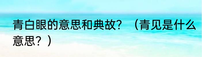 青白眼的意思和典故？（青见是什么意思？）