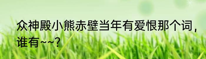 众神殿小熊赤壁当年有爱恨那个词，谁有~~？