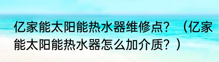 亿家能太阳能热水器维修点？（亿家能太阳能热水器怎么加介质？）