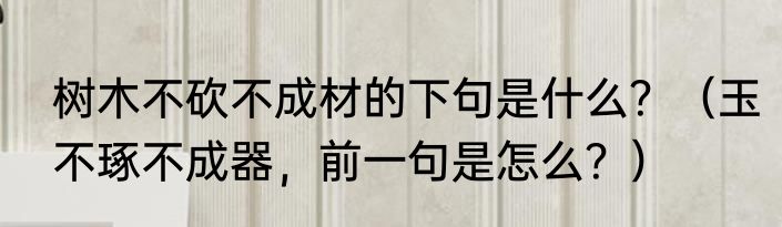 树木不砍不成材的下句是什么？（玉不琢不成器，前一句是怎么？）