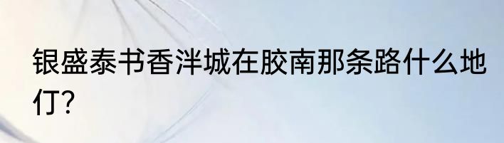 银盛泰书香泮城在胶南那条路什么地仃？