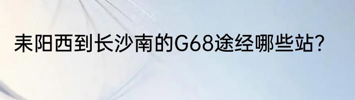 耒阳西到长沙南的G68途经哪些站？