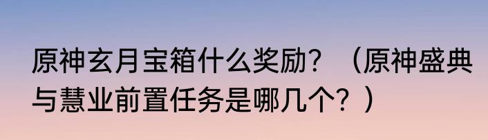 原神玄月宝箱什么奖励？（原神盛典与慧业前置任务是哪几个？）