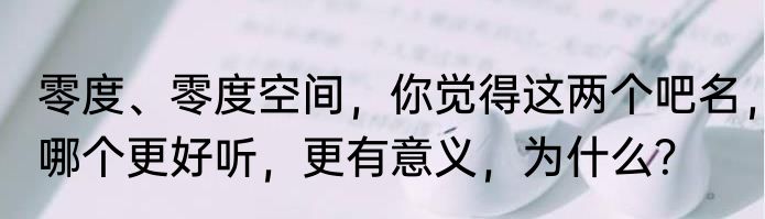 零度、零度空间，你觉得这两个吧名，哪个更好听，更有意义，为什么？