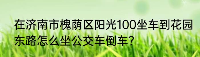 在济南市槐荫区阳光100坐车到花园东路怎么坐公交车倒车？
