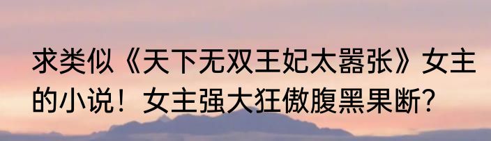 求类似《天下无双王妃太嚣张》女主的小说！女主强大狂傲腹黑果断？
