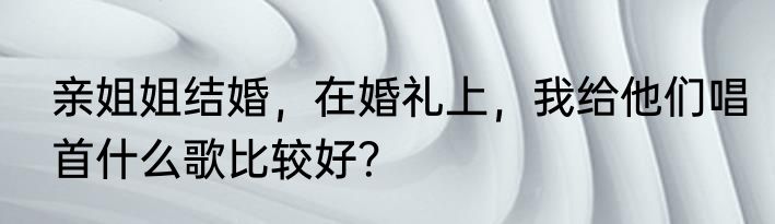 亲姐姐结婚，在婚礼上，我给他们唱首什么歌比较好？
