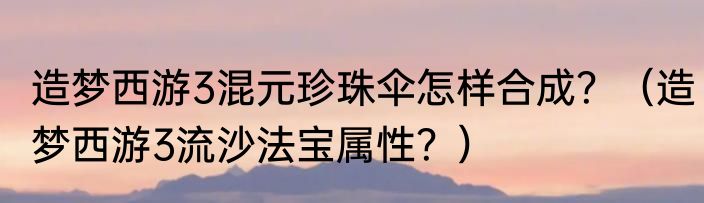 造梦西游3混元珍珠伞怎样合成？（造梦西游3流沙法宝属性？）