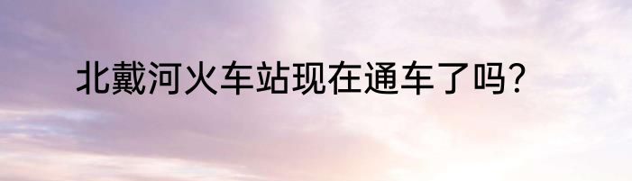 北戴河火车站现在通车了吗？