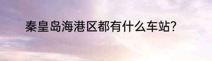 秦皇岛海港区都有什么车站？