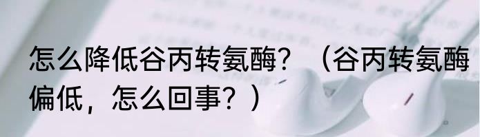 怎么降低谷丙转氨酶？（谷丙转氨酶偏低，怎么回事？）