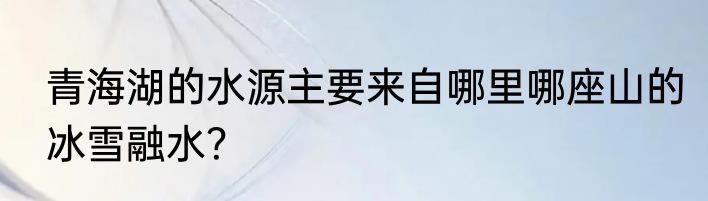 青海湖的水源主要来自哪里哪座山的冰雪融水？
