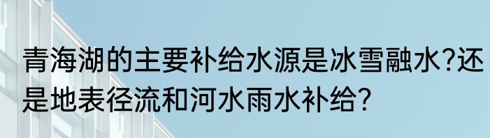 青海湖的主要补给水源是冰雪融水?还是地表径流和河水雨水补给？