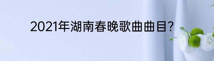 2021年湖南春晚歌曲曲目？