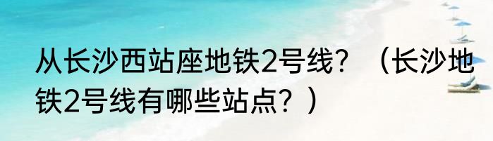 从长沙西站座地铁2号线？（长沙地铁2号线有哪些站点？）