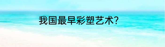我国最早彩塑艺术？