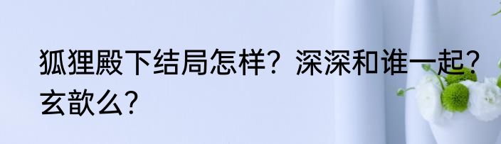 狐狸殿下结局怎样？深深和谁一起？玄歆么？