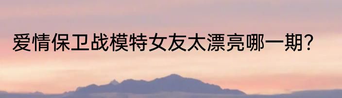 爱情保卫战模特女友太漂亮哪一期？