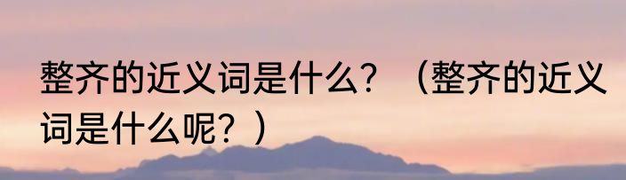 整齐的近义词是什么？（整齐的近义词是什么呢？）