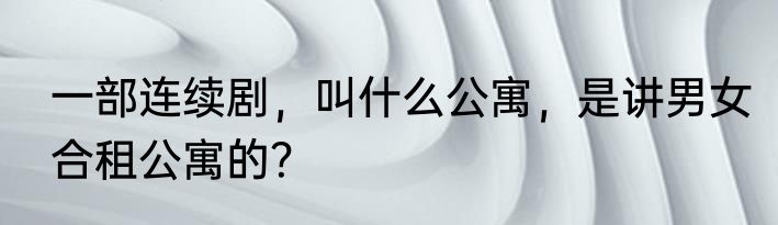 一部连续剧，叫什么公寓，是讲男女合租公寓的？