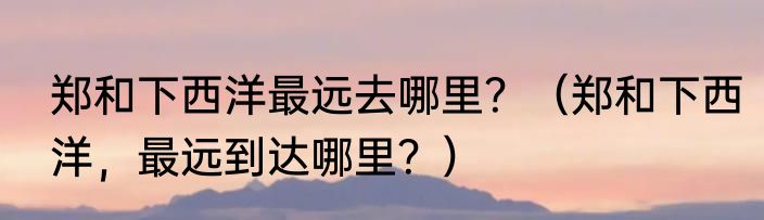 郑和下西洋最远去哪里？（郑和下西洋，最远到达哪里？）