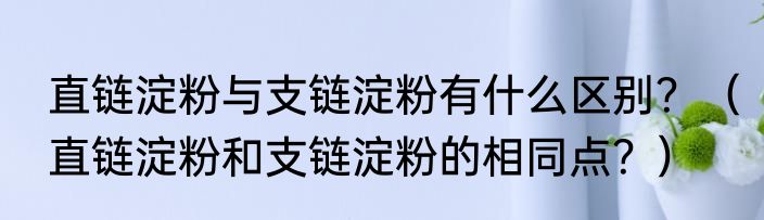 直链淀粉与支链淀粉有什么区别？（直链淀粉和支链淀粉的相同点？）