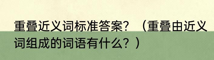 重叠近义词标准答案？（重叠由近义词组成的词语有什么？）