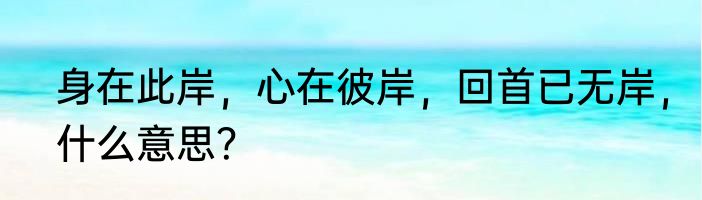 身在此岸，心在彼岸，回首已无岸，什么意思？